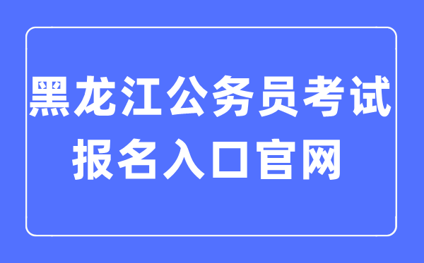 2023年黑龙江公事员测验报名进口官网