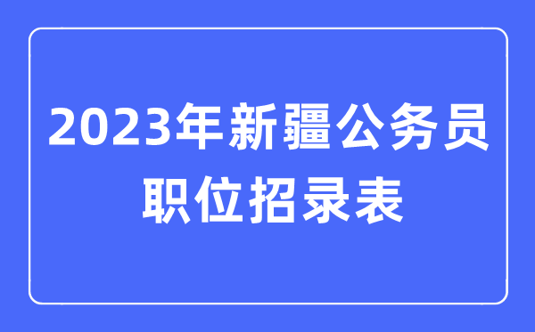 2023年新疆公事员职位招录表,新疆公事员报考岗亭表