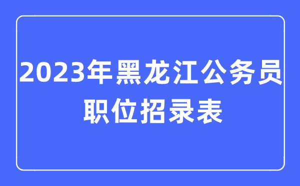 2023年黑龙江公事员职位招录表,黑龙江公事员报考岗亭表