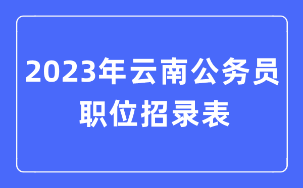 2023年云南公事员职位招录表,云南公事员报考岗亭表