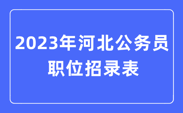 2023年河北公事员职位招录表,河北公事员报考岗亭表