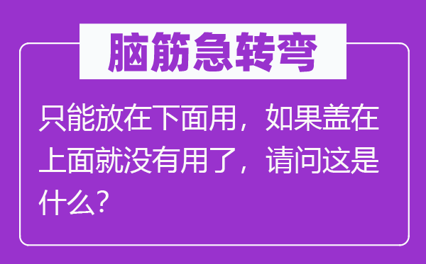 脑子急转弯：只能放在上面用，若是盖在上面就不效了，叨教这是甚么？