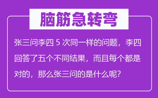 脑子急转弯：张三问李四5次统一样的标题问题，李四回覆了五个差别成果，并且每一个都是对的，那末张三问的是甚么呢？