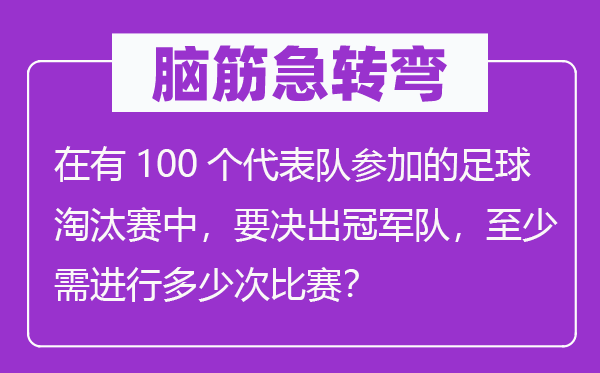 脑子急转弯：在有100个代表队参与的足球裁减赛中，要决出冠军队，最少需停止几多次比赛？