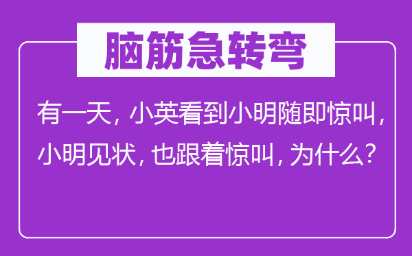 脑子急转弯：有一天，小英看到小明随即惊叫，小明见状，也随着惊叫，为甚么？