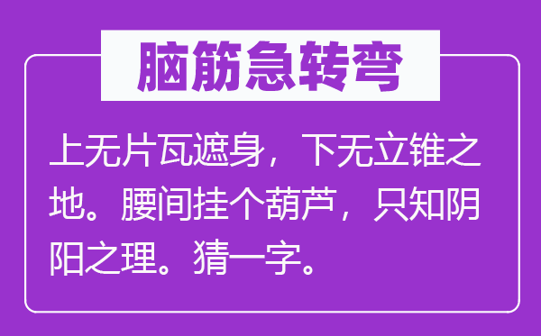 脑子急转弯：上无片瓦遮身，下无立足之地。腰间挂个葫芦，只知阴阳之理。猜一字。