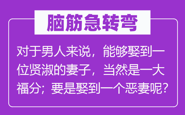 脑子急转弯：对汉子来讲，能够或许或许或许娶到一名贤淑的老婆，固然是一大福气；如果娶到一个泼妇呢？