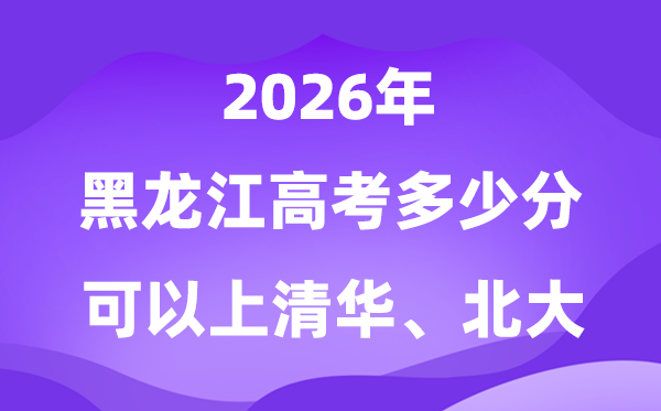 黑龙江2026年高考几多分能够上清华北大？附最低分数线