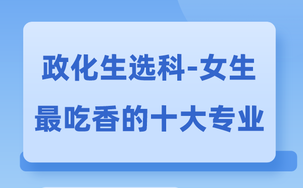政化生女生最吃香的十大专业,政生化选甚么专业远景好