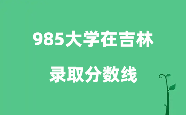 各所985大学在吉林的登科分数线是几多分（2026参考）